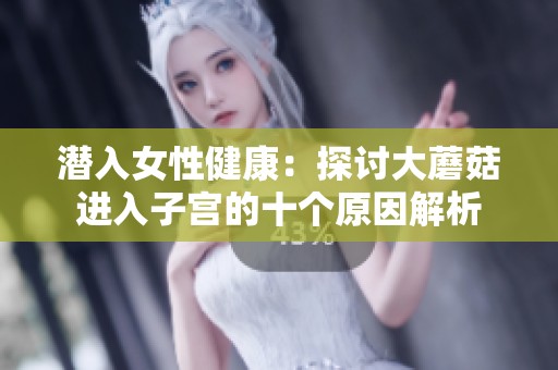 潜入女性健康：探讨大蘑菇进入子宫的十个原因解析
