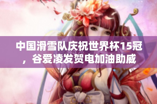 中国滑雪队庆祝世界杯15冠，谷爱凌发贺电加油助威