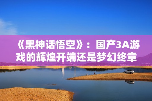 《黑神话悟空》：国产3A游戏的辉煌开端还是梦幻终章？