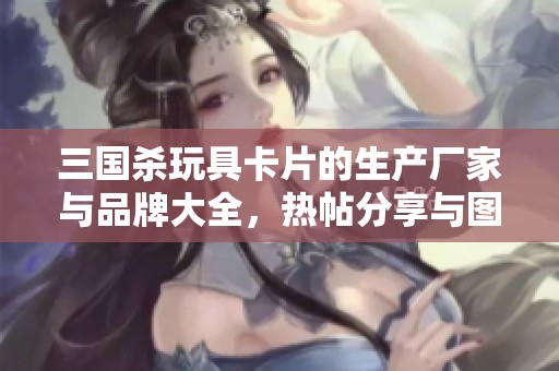 三国杀玩具卡片的生产厂家与品牌大全，热帖分享与图片展示