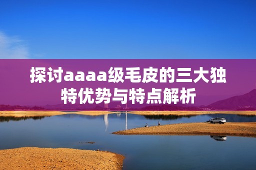 探讨aaaa级毛皮的三大独特优势与特点解析