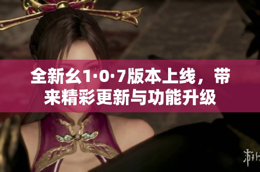 全新幺1·0·7版本上线，带来精彩更新与功能升级