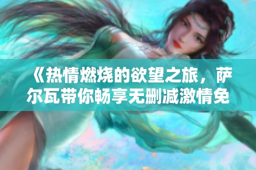 《热情燃烧的欲望之旅，萨尔瓦带你畅享无删减激情免费视频》