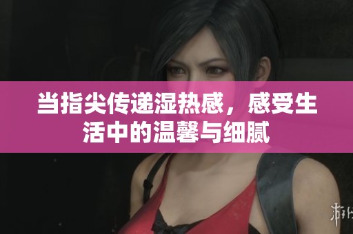 当指尖传递湿热感，感受生活中的温馨与细腻