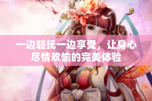 一边轻抚一边享受，让身心尽情欢愉的完美体验