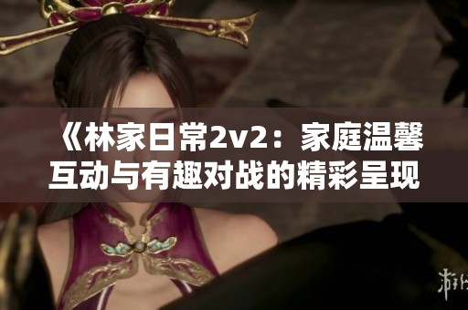 《林家日常2v2：家庭温馨互动与有趣对战的精彩呈现》