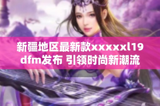 新疆地区最新款xxxxxl19dfm发布 引领时尚新潮流