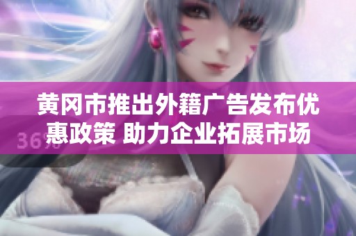黄冈市推出外籍广告发布优惠政策 助力企业拓展市场