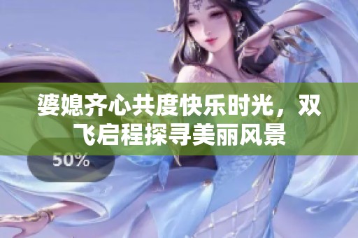 婆媳齐心共度快乐时光，双飞启程探寻美丽风景