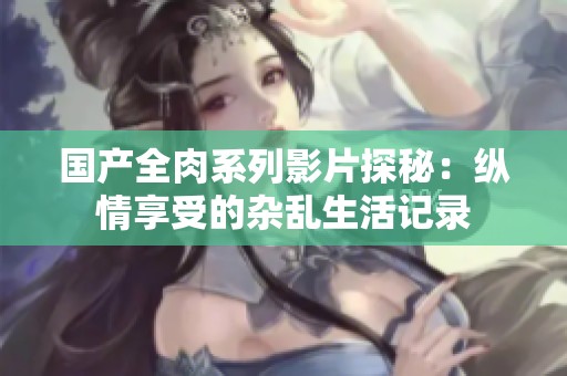 国产全肉系列影片探秘：纵情享受的杂乱生活记录