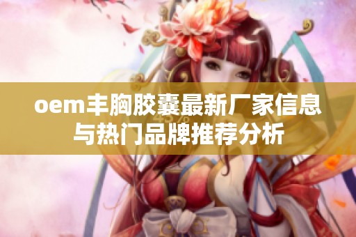oem丰胸胶囊最新厂家信息与热门品牌推荐分析