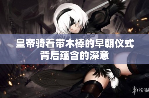皇帝骑着带木棒的早朝仪式背后蕴含的深意