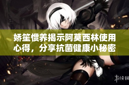 娇笙惯养揭示阿莫西林使用心得，分享抗菌健康小秘密