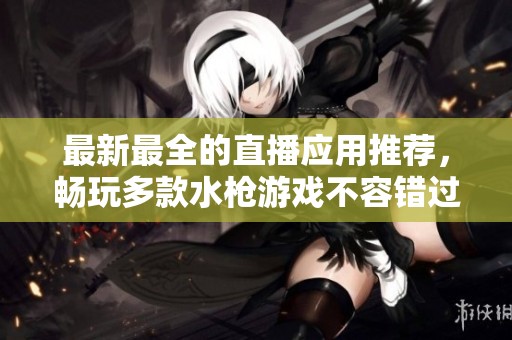 最新最全的直播应用推荐，畅玩多款水枪游戏不容错过