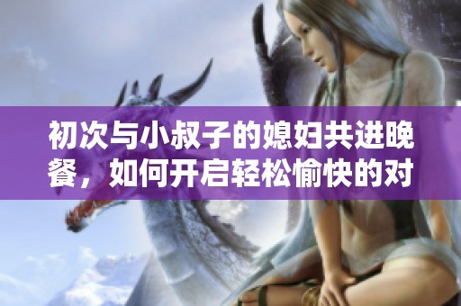 初次与小叔子的媳妇共进晚餐，如何开启轻松愉快的对话