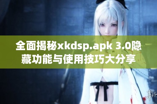 全面揭秘xkdsp.apk 3.0隐藏功能与使用技巧大分享