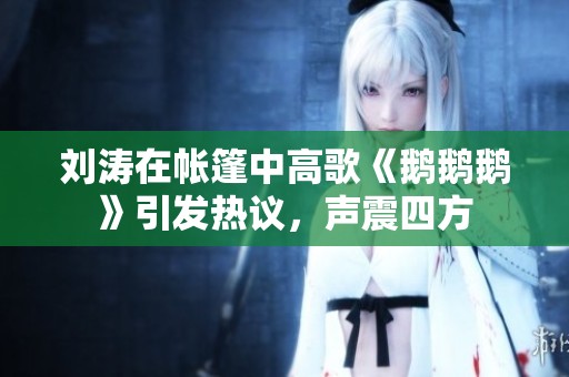刘涛在帐篷中高歌《鹅鹅鹅》引发热议，声震四方