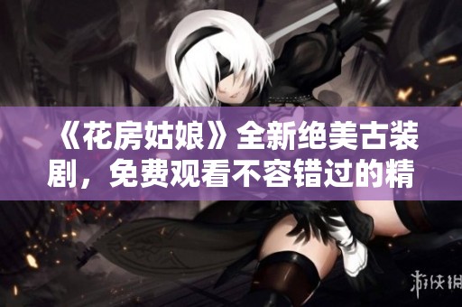 《花房姑娘》全新绝美古装剧，免费观看不容错过的精彩剧情