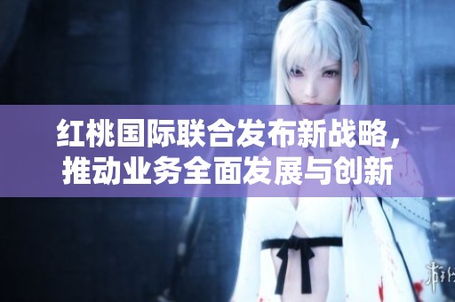 红桃国际联合发布新战略，推动业务全面发展与创新