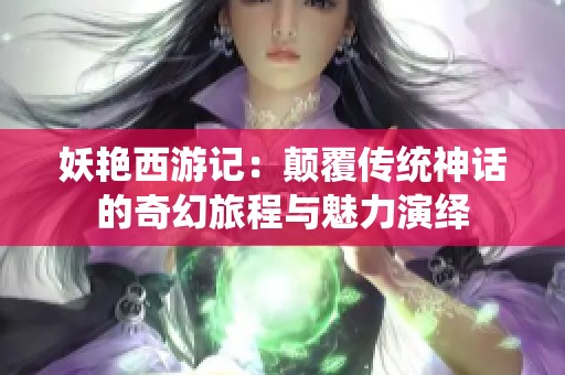 妖艳西游记：颠覆传统神话的奇幻旅程与魅力演绎
