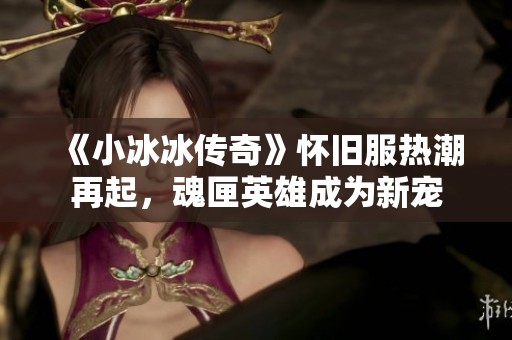 《小冰冰传奇》怀旧服热潮再起，魂匣英雄成为新宠
