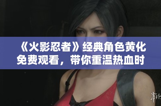 《火影忍者》经典角色黄化免费观看，带你重温热血时刻