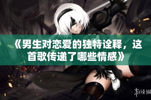 《男生对恋爱的独特诠释，这首歌传递了哪些情感》