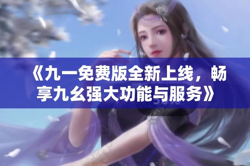 《九一免费版全新上线，畅享九幺强大功能与服务》