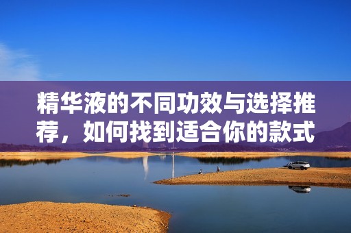 精华液的不同功效与选择推荐，如何找到适合你的款式