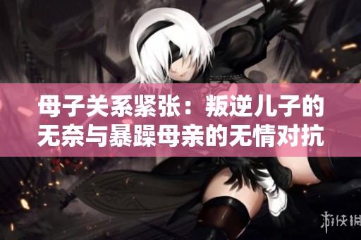 母子关系紧张：叛逆儿子的无奈与暴躁母亲的无情对抗