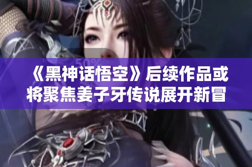 《黑神话悟空》后续作品或将聚焦姜子牙传说展开新冒险