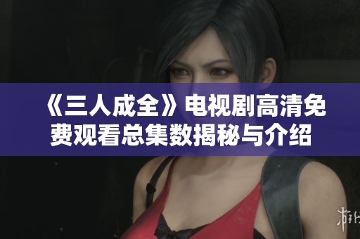 《三人成全》电视剧高清免费观看总集数揭秘与介绍