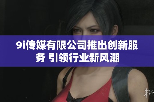 9i传媒有限公司推出创新服务 引领行业新风潮