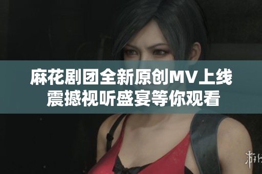 麻花剧团全新原创MV上线 震撼视听盛宴等你观看