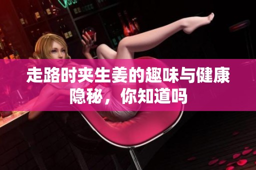 走路时夹生姜的趣味与健康隐秘，你知道吗
