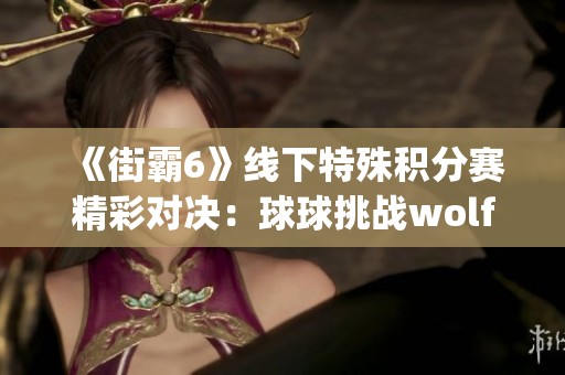 《街霸6》线下特殊积分赛精彩对决：球球挑战wolfjoe晋级8强