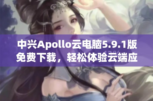 中兴Apollo云电脑5.9.1版免费下载，轻松体验云端应用新方式