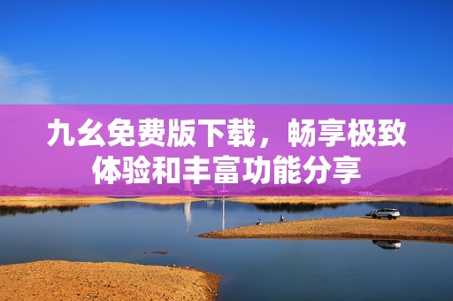 九幺免费版下载，畅享极致体验和丰富功能分享