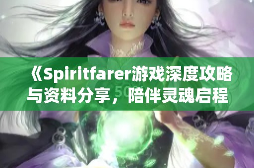《Spiritfarer游戏深度攻略与资料分享，陪伴灵魂启程的旅程》