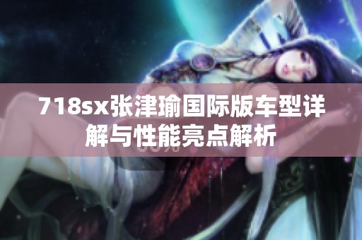 718sx张津瑜国际版车型详解与性能亮点解析