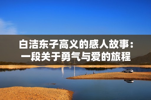 白洁东子高义的感人故事：一段关于勇气与爱的旅程