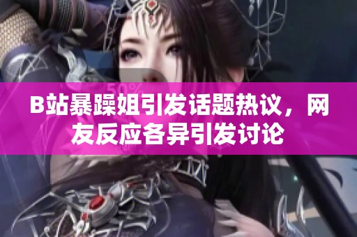 B站暴躁姐引发话题热议，网友反应各异引发讨论