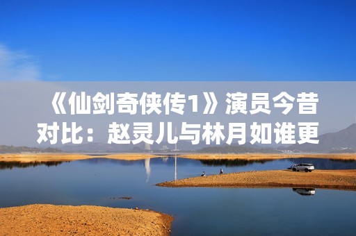 《仙剑奇侠传1》演员今昔对比：赵灵儿与林月如谁更让人心动？