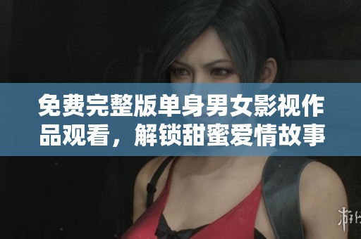 免费完整版单身男女影视作品观看，解锁甜蜜爱情故事