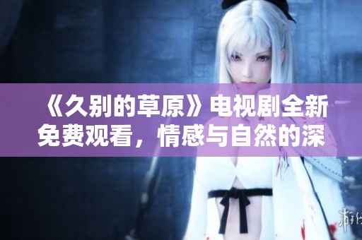 《久别的草原》电视剧全新免费观看，情感与自然的深度交融