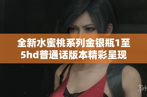 全新水蜜桃系列金银瓶1至5hd普通话版本精彩呈现