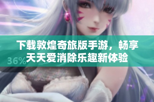 下载敦煌奇旅版手游，畅享天天爱消除乐趣新体验