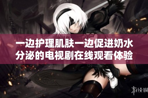 一边护理肌肤一边促进奶水分泌的电视剧在线观看体验