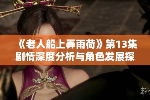 《老人船上弄雨荷》第13集剧情深度分析与角色发展探讨