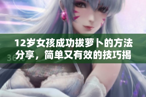 12岁女孩成功拔萝卜的方法分享，简单又有效的技巧揭秘